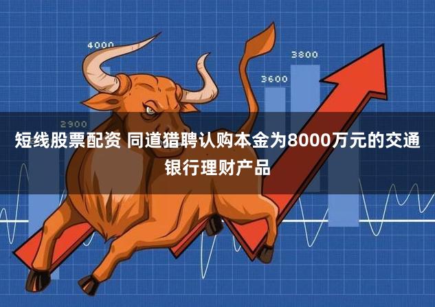 短线股票配资 同道猎聘认购本金为8000万元的交通银行理财产品