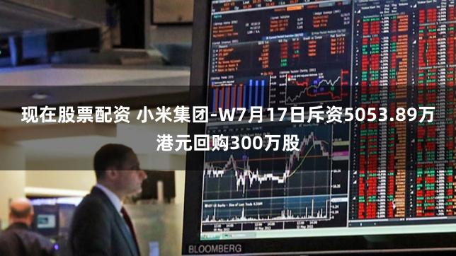 现在股票配资 小米集团-W7月17日斥资5053.89万港元回购300万股