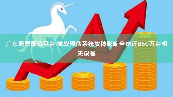 广东股票配资平台 微软预估系统故障影响全球近850万台相关设备