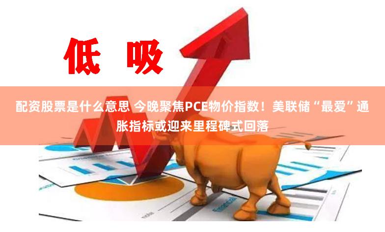 配资股票是什么意思 今晚聚焦PCE物价指数！美联储“最爱”通胀指标或迎来里程碑式回落