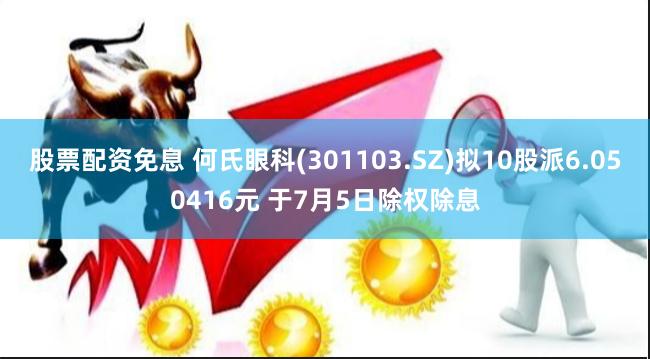 股票配资免息 何氏眼科(301103.SZ)拟10股派6.050416元 于7月5日除权除息