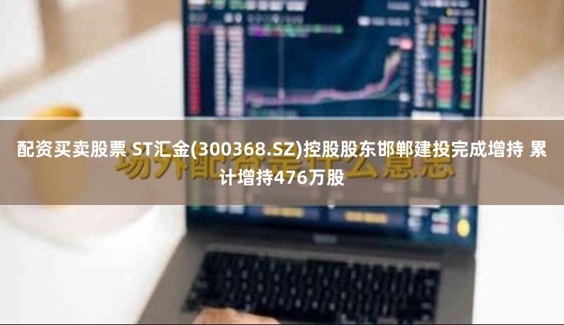 配资买卖股票 ST汇金(300368.SZ)控股股东邯郸建投完成增持 累计增持476万股