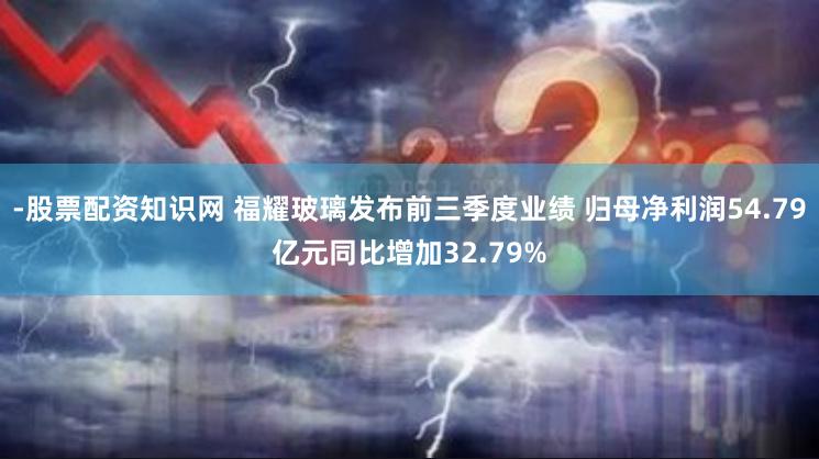 -股票配资知识网 福耀玻璃发布前三季度业绩 归母净利润54.79亿元同比增加32.79%