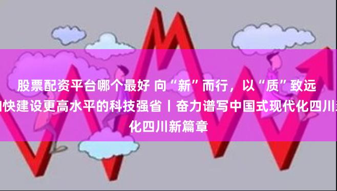 股票配资平台哪个最好 向“新”而行，以“质”致远 四川加快建设更高水平的科技强省丨奋力谱写中国式现代化四川新篇章