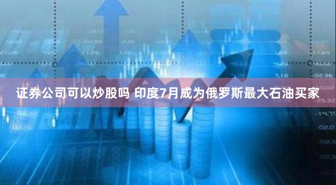 证券公司可以炒股吗 印度7月成为俄罗斯最大石油买家