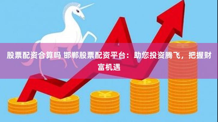 股票配资合算吗 邯郸股票配资平台：助您投资腾飞，把握财富机遇