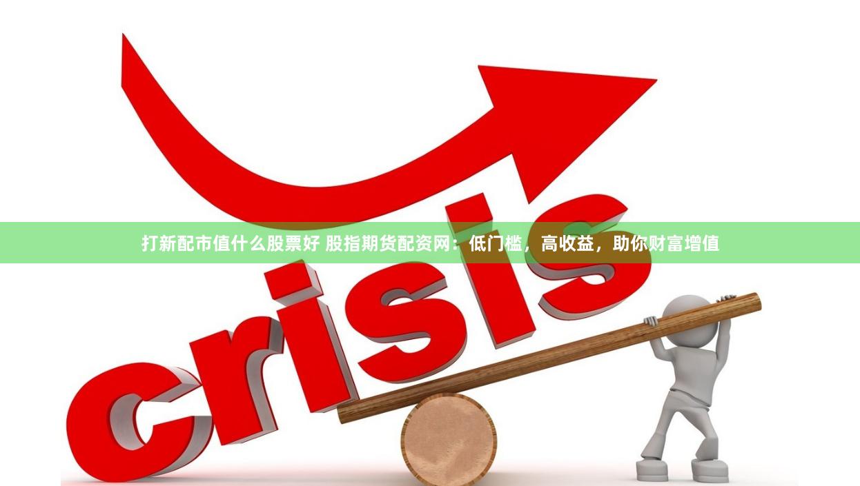 打新配市值什么股票好 股指期货配资网：低门槛，高收益，助你财富增值