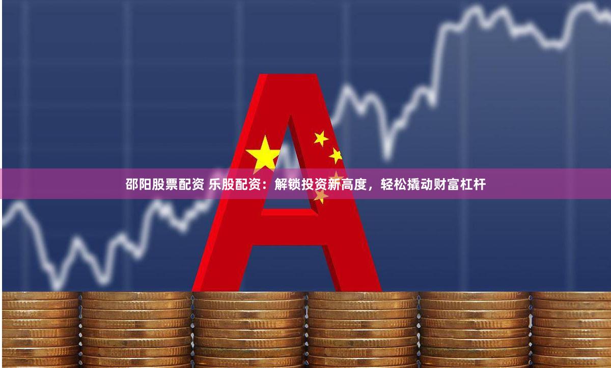 邵阳股票配资 乐股配资：解锁投资新高度，轻松撬动财富杠杆