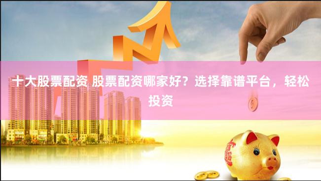 十大股票配资 股票配资哪家好？选择靠谱平台，轻松投资
