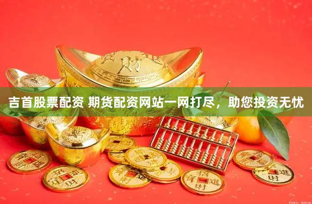 吉首股票配资 期货配资网站一网打尽，助您投资无忧