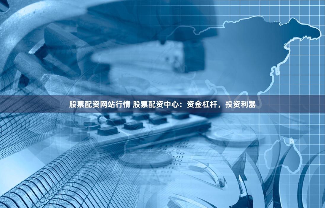 股票配资网站行情 股票配资中心：资金杠杆，投资利器
