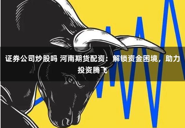 证券公司炒股吗 河南期货配资：解锁资金困境，助力投资腾飞