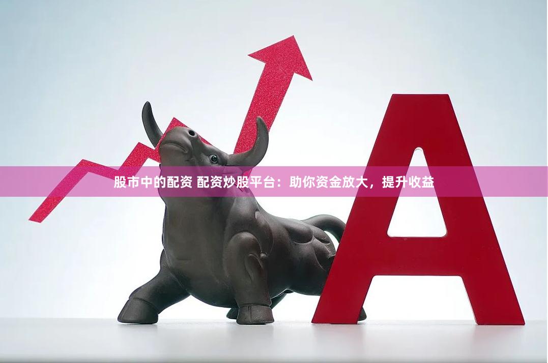 股市中的配资 配资炒股平台：助你资金放大，提升收益